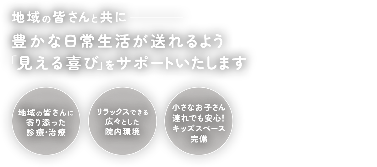 地域の皆さんと共に豊かな日常生活が送れるよう「見える喜び」をサポートいたします 地域の皆さんに寄り添った診療・治療/リラックスできる広々とした院内環境/小さなお子さん連れでも安心！キッズスペース完備