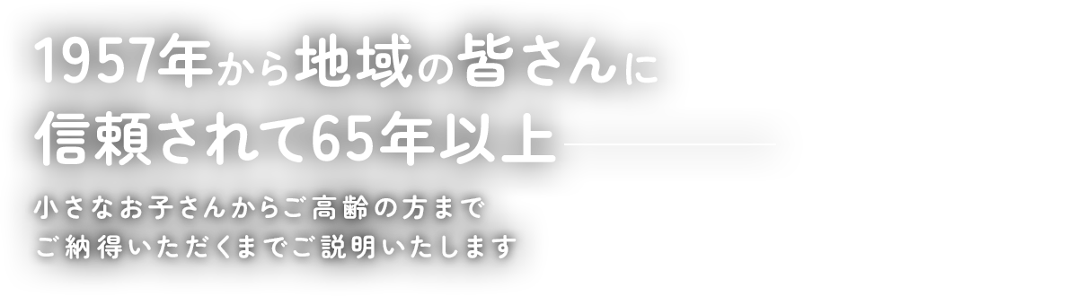 1957年から地域の皆さんに信頼されて65年以上 小さなお子さんからご高齢の方までご納得いただくまでご説明いたします